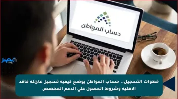 خطوات التسجيل.. حساب المواطن يوضح كيفية تسجيل عائلة فاقد الأهلية وشروط الحصول على الدعم المخصص